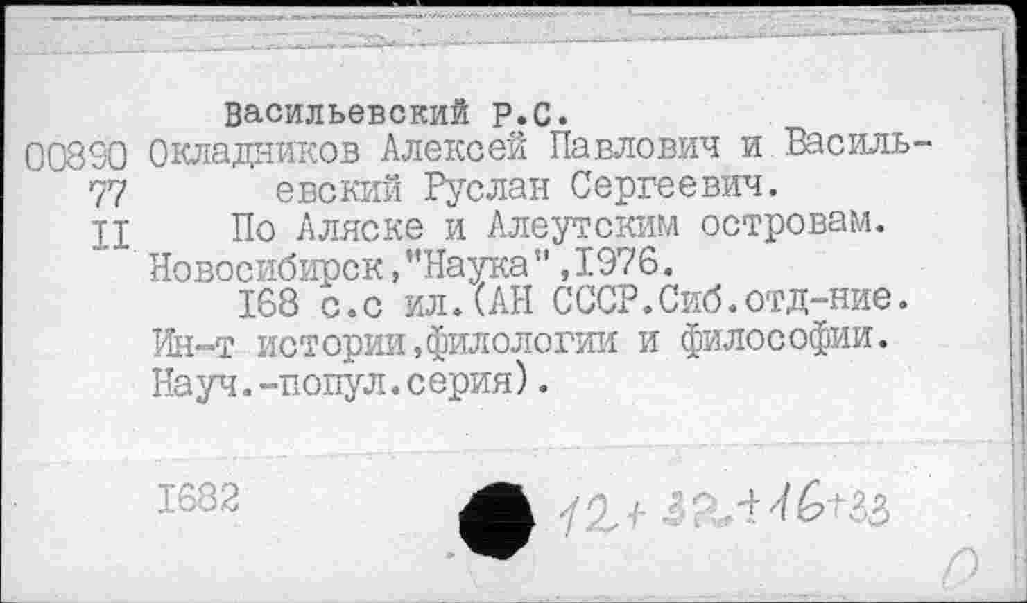 ﻿Васильевский Р.С.
008SO Окладников Алексей Павлович и Василь 77 евский Руслан Сергеевич.
И По Аляске и Алеутским островам. Новосибирск,’’Наука” ,1976.
168 с.с ил.(АН СССР.Сиб.отд-ние. Ин-т истории,филологии и философии. Науч.-попул.серия).